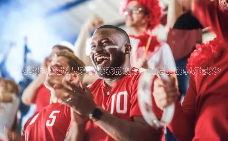 熊猫体育国足直播引力传媒<探讨女足球运动员交换球衣的现象：背后的故事和意义>