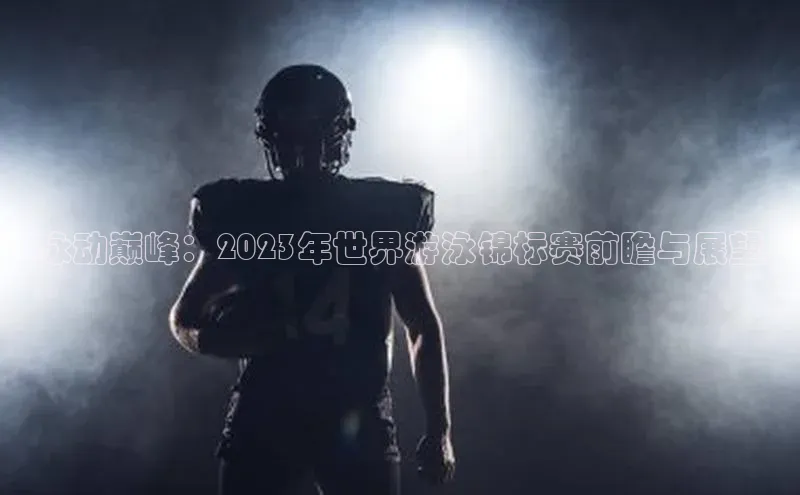 泳动巅峰：2023年世界游泳锦标赛前瞻与展望