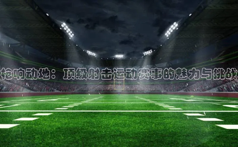 枪响动地：顶级射击运动赛事的魅力与挑战