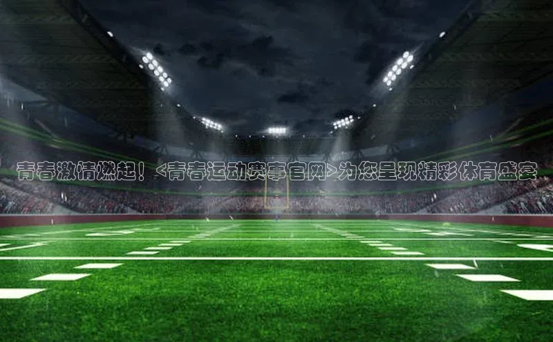 青春激情燃起！<青春运动赛事官网>为您呈现精彩体育盛宴