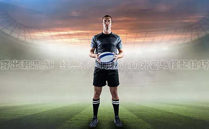 穿出潮流感：经典赛事同款运动外套与搭配技巧