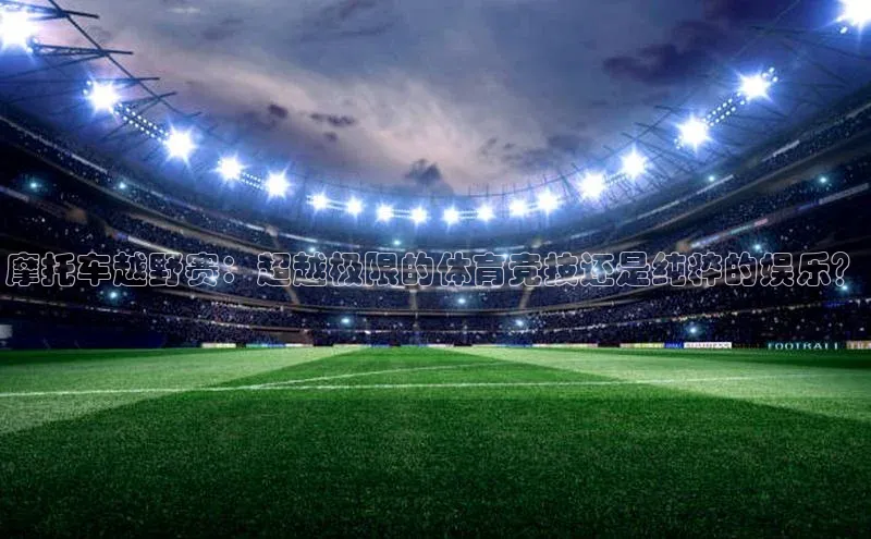 摩托车越野赛：超越极限的体育竞技还是纯粹的娱乐？